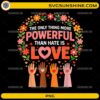 The Only Thing More Powerful Than Hate Is Love PNG with floral wreath and diverse raised hands